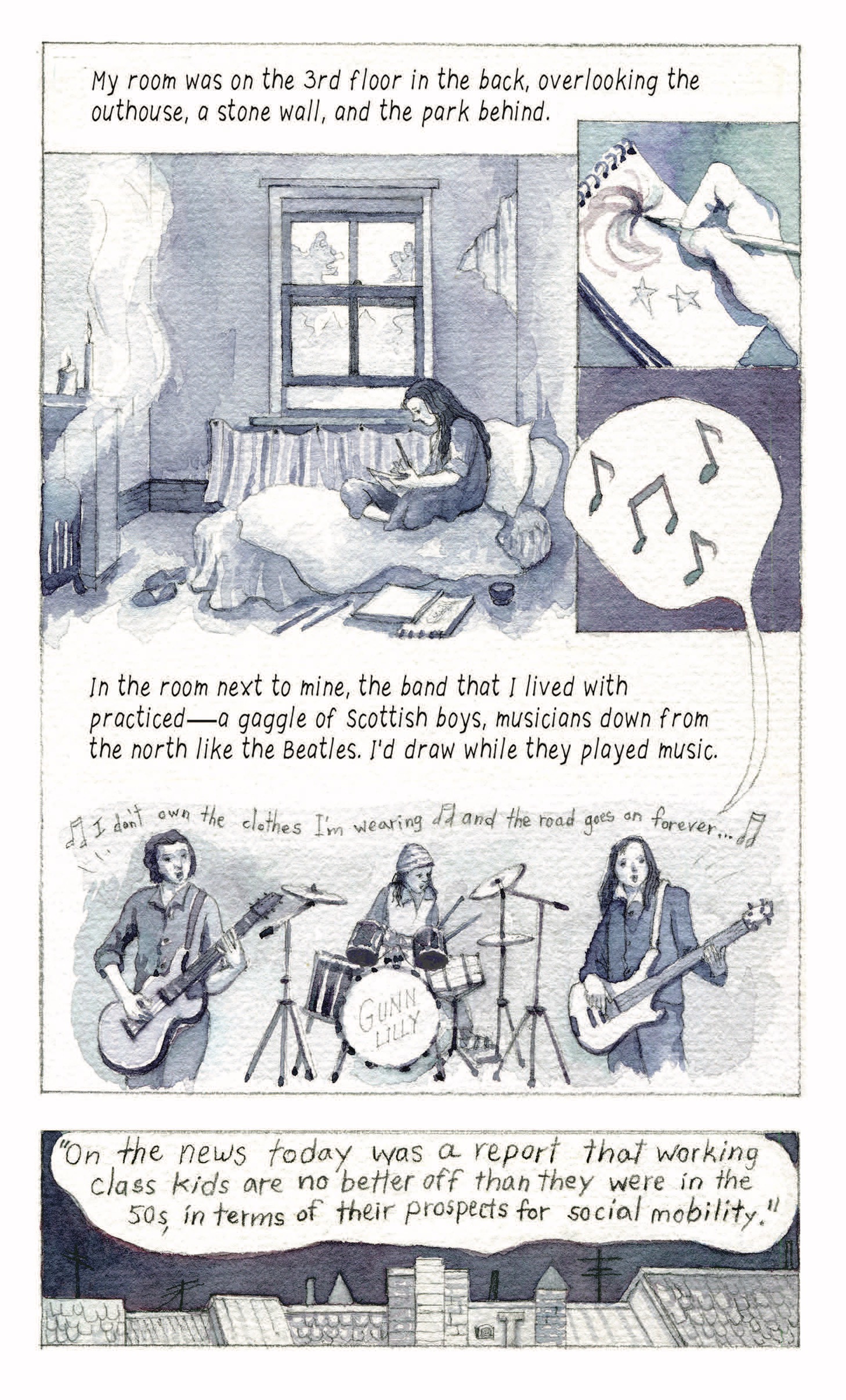 â€œMy room was on the 3rd floor in the back, overlooking the outhouse, a stone wall, and the park behind. In the room next to mine, the band that I lived with practicedâ€”a gaggle of Scottish boys, musicians down from the north like the Beatles. Iâ€™d draw while they played music.â€
A woman sketches stars in her bed. A band of 3 men, Gunn Lilly, play music, singing, â€œI donâ€™t own the clothes Iâ€™m wearing and the road goes on foreverâ€¦â€

â€œâ€˜On the news today was a report that working class kids are no better off than they were in the 50s, in terms of their prospects for social mobility.â€™â€