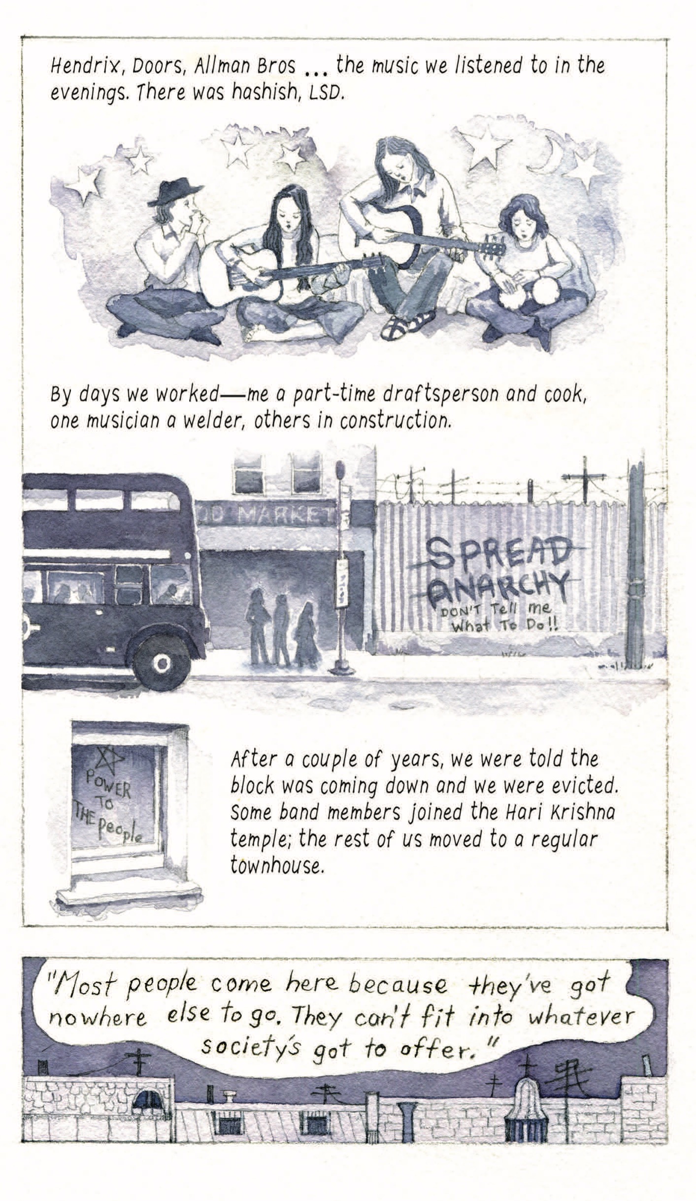“Hendrix, Doors, Allman Bros…the music we listened to in the evenings. There was hashish, LSD.”
Four young people sit playing music (a harmonica, two guitars, bongo drums) together. Stars and moon decorate the background. 

“By days we worked—me a part-time draftsperson and cook, one musician a welder, others in construction.” Three silhouettes wait at a bus stop next to a corrugated wall covered with graffiti that reads “Spread Anarchy” crossed out, followed by “Don’t tell me what to do!!”

A window is covered with graffiti of a star and the text “Power to the people”

“After a couple of years, we were told the block was coming down and we were evicted. Some band members joined the Hare Krishna temple; the rest of us moved to a regular townhouse. ‘Most people come here because they’ve got nowhere else to go. They can’t fit into whatever society’s got to offer.’”