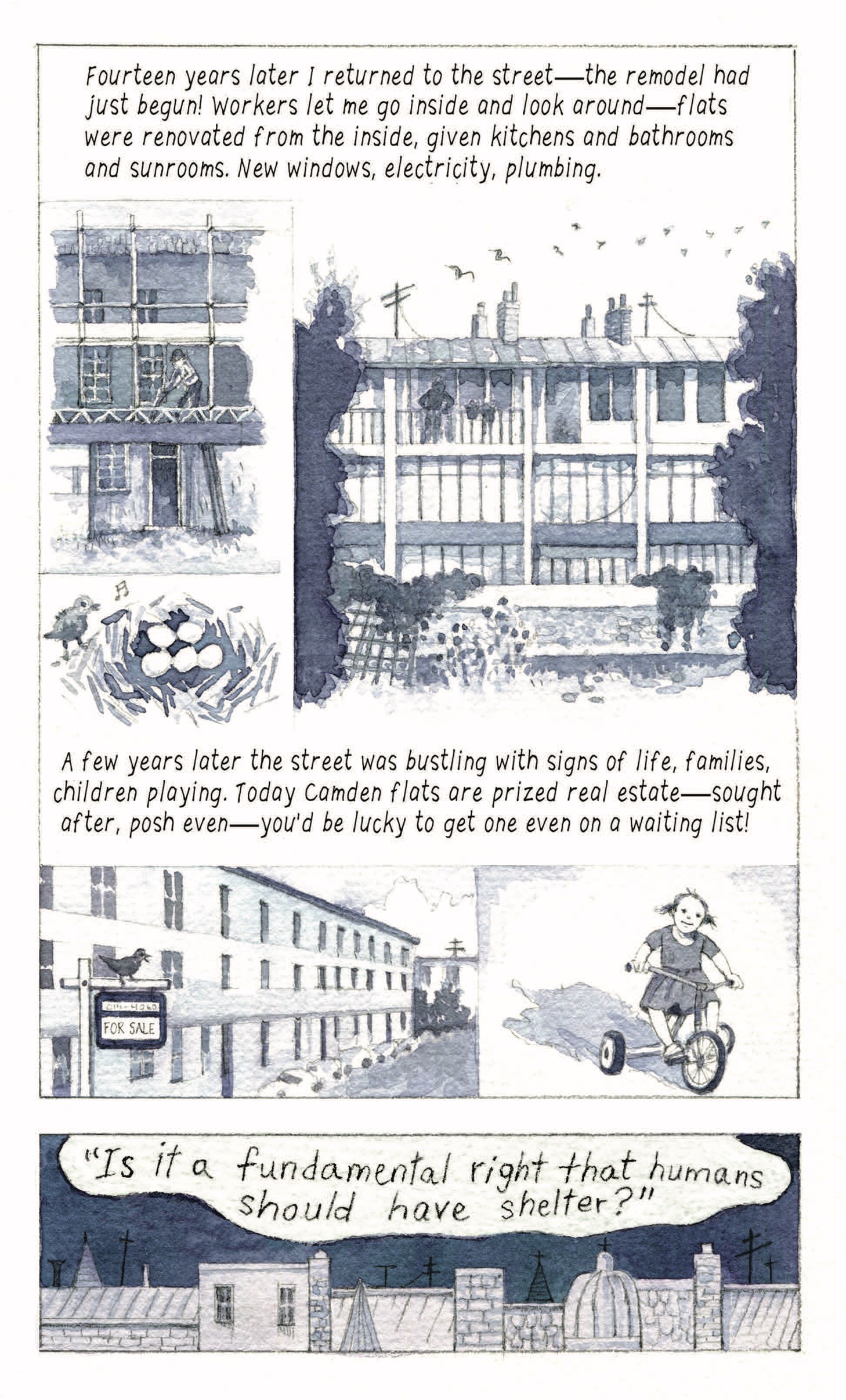 “Fourteen years later I returned to the street—the remodel had just begun! Workers let me go inside and look around—flats were renovated from the inside, given kitchens and bathrooms and sunrooms. New windows, electricity, plumbing.”

A townhome under construction. A singing bird next to a nest full of eggs. Birds in flight above the apartment/townhome building. Someone stands in a balcony, looking down.

“A few years later the street was bustling with signs of life, families, children playing. Today Camden flats are prized real estate—sought after, posh even—you’d be lucky to get one even on a waiting list!”

A bird stands on a for sale sign in front of the flats. A little girl rides a tricycle. 

“‘Is it a fundamental right that humans should have shelter?’”