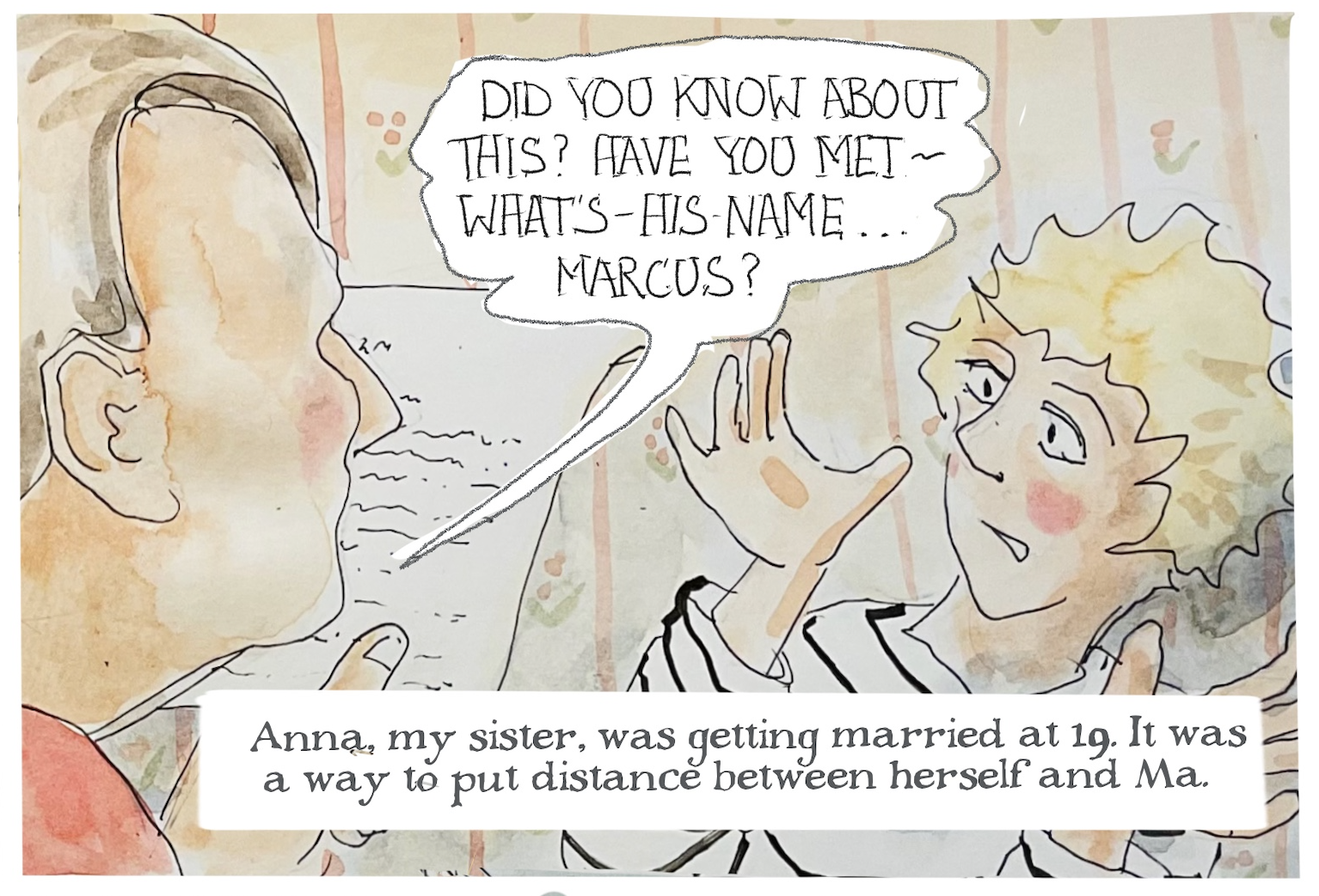 A man asks, â€œDid you know about this? Have you met - whatâ€™s-his-nameâ€¦ Marcus?â€ A woman, Judy, shrugs. 
Judy-as-narrator says, â€œAnna, my sister, was getting married at 19. It was a way to put distance between herself and Ma.â€