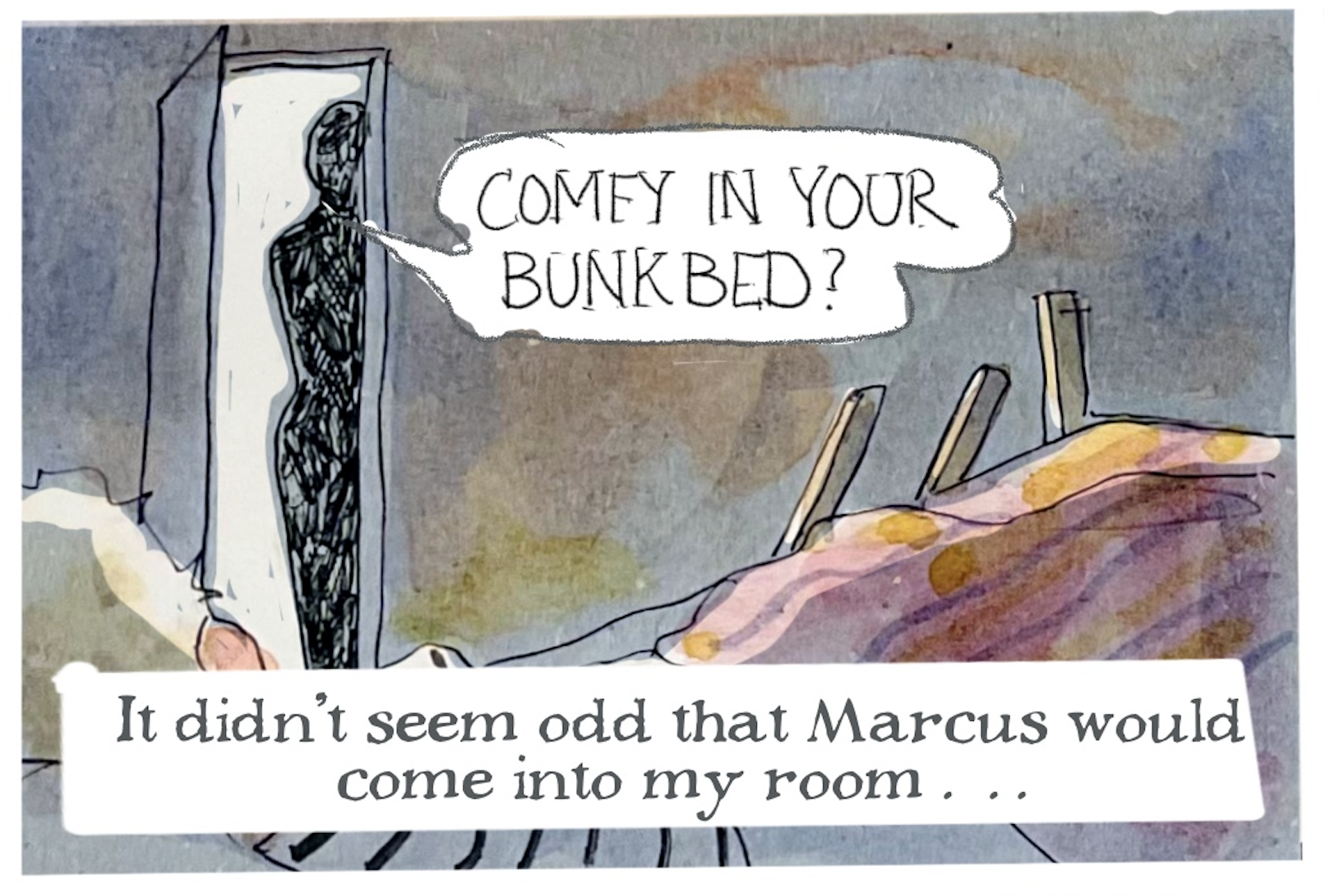 A shadowy figure stands in the bedroom doorway and says, â€œComfy in your bunk bed?â€
Narrator: â€œIt didnâ€™t seem odd that Marcus would come into my roomâ€¦â€