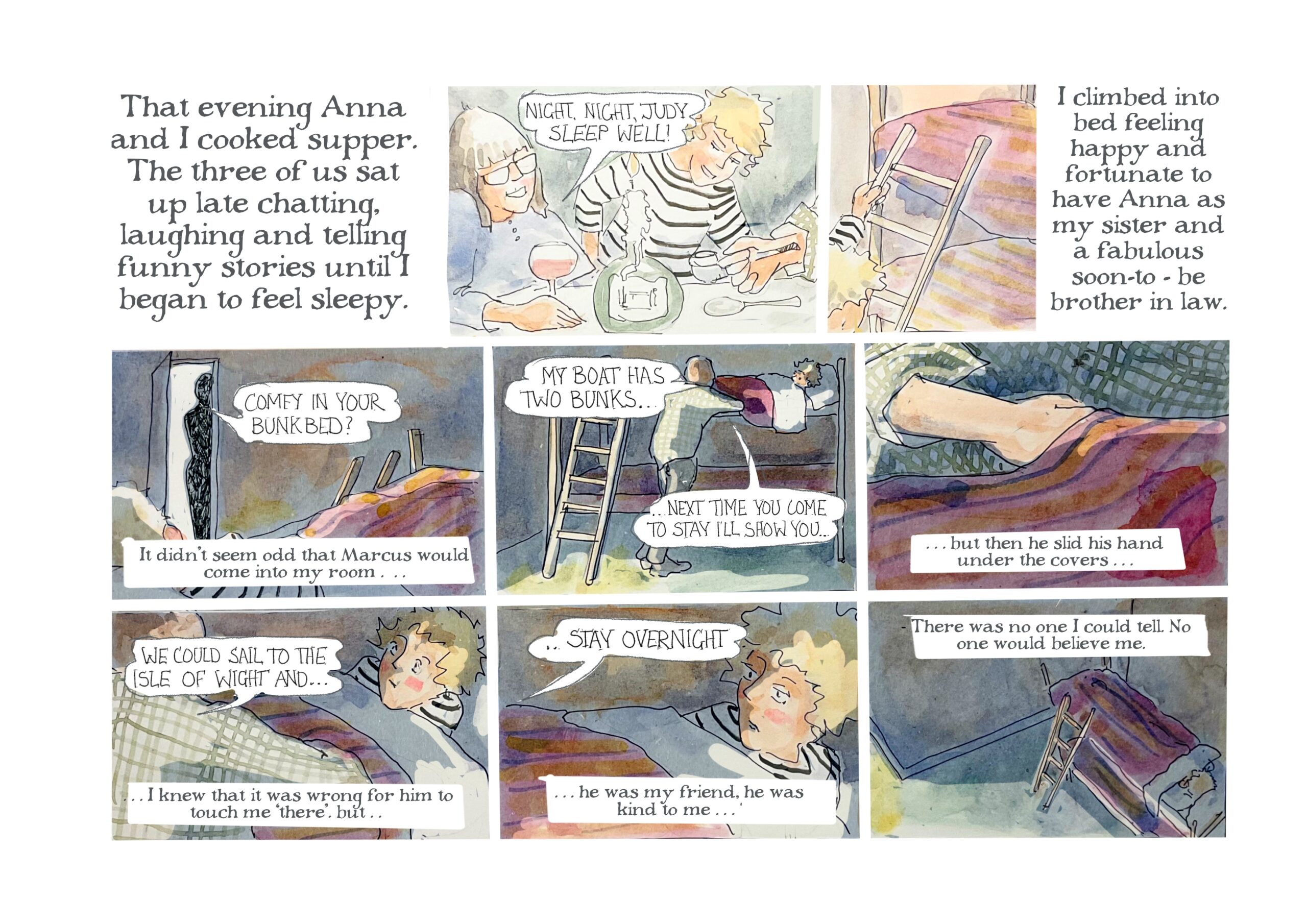 â€œThat evening Anna and I cooked supper. The three of us sat up late chatting, laughing and telling funny stories until I began to feel sleepy.â€

Anna says, wine glass in hand, â€œNight, night, Judy. Sleep well!â€

Narrator: â€œI climbed into bed feeling happy and fortunate to have Anna as my sister and a fabulous soon-to-be brother in law.â€

A shadowy figure stands in the bedroom doorway and says, â€œComfy in your bunk bed?â€
Narrator: â€œIt didnâ€™t seem odd that Marcus would come into my roomâ€¦â€

Marcus leans against Judyâ€™s bed and says, â€œMy boat has two bunksâ€¦next time you to stay Iâ€™ll show youâ€¦â€

Narrator: â€œâ€¦but then he slid his hands under the coversâ€¦â€

Marcus says, â€œWe could sail to the Isle of Wight andâ€¦â€
Narrator: â€œâ€¦I knew it was wrong for him to touch me â€˜there.â€™ Butâ€¦â€

Marcus continues, â€œâ€¦stay overnight.â€
Narrator: â€œâ€¦he was my friend, he was kind to meâ€¦There was no one I could tell. No one would believe me.â€