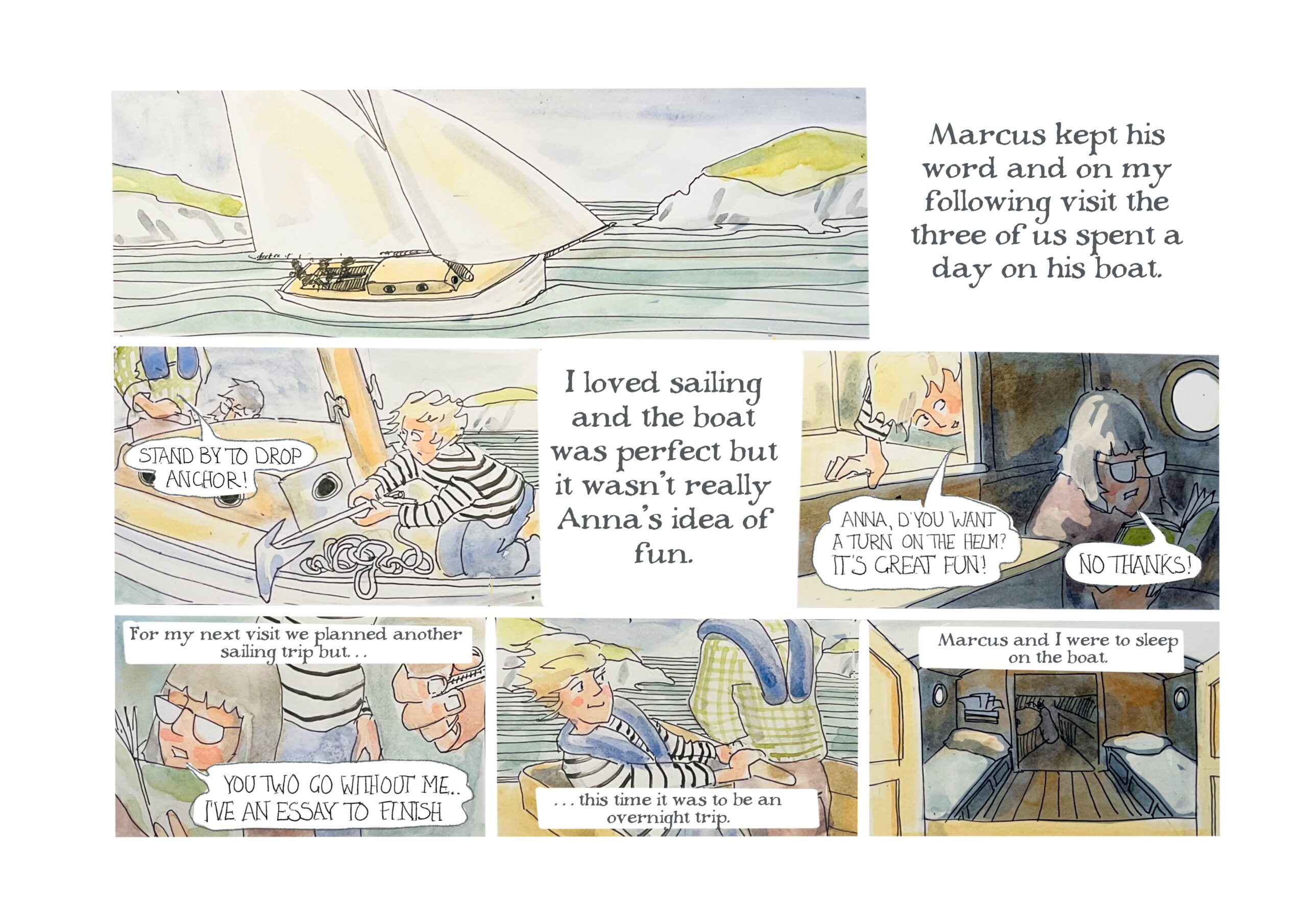 A sail boat on a body of water.

â€œMarcus kept his word and on my following visit the three of us spent a day on his boat.â€

Judy looks at Marcus uneasily as he says, â€œStand by to drop anchor!â€

â€œI loved sailing and the boat was perfect but it wasnâ€™t really Annaâ€™s idea of fun.â€

Judy says, â€œAnna, dâ€™you want a turn on the helm? Itâ€™s great fun!â€ 
Anna, reading a book, says, â€œNo thanks!â€

Narrator: â€œFor my next visit we planned another sailing trip butâ€¦â€
Anna says, â€œYou two go without me. Iâ€™ve an essay to finish.â€

â€œâ€¦this time it was to be an overnight trip. Marcus and I were to sleep on the boat.â€