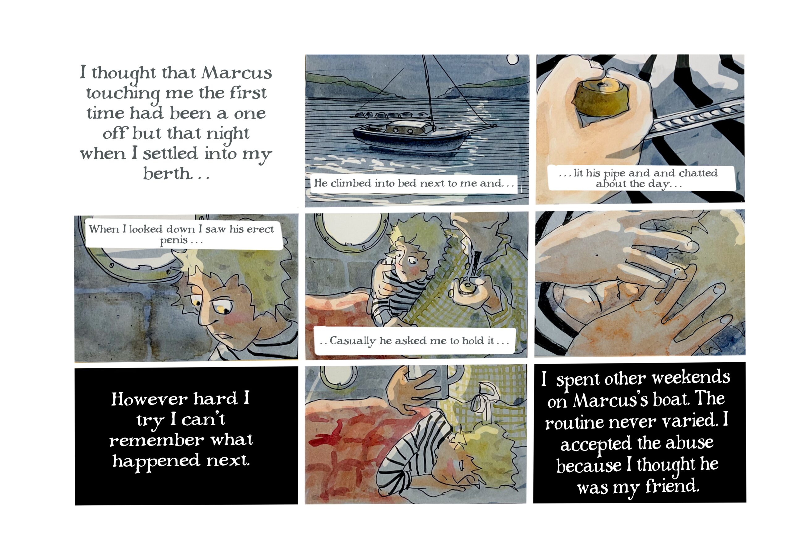 â€œI thought that Marcus touching me the first time had been a one off but that night when I settled into my berthâ€¦ He climbed into bed next to me andâ€¦ lit his pipe and chatted about the dayâ€¦ When I looked down I saw his erect penisâ€¦ Casually he asked me to hold itâ€¦â€â€¨
Judy buries her face in her hands.

â€œHowever hard I try I canâ€™t remember what happened next.â€ (The text here is white over a black background, the inverse of the other panels.)

Judy sleeps with one eye open as Marcus looms behind her in a robe, holding a coffee mug.

â€œI spent other weekends on Marcusâ€™s boat. The routine never varied. I accepted the abuse because I thought he was my friend.â€