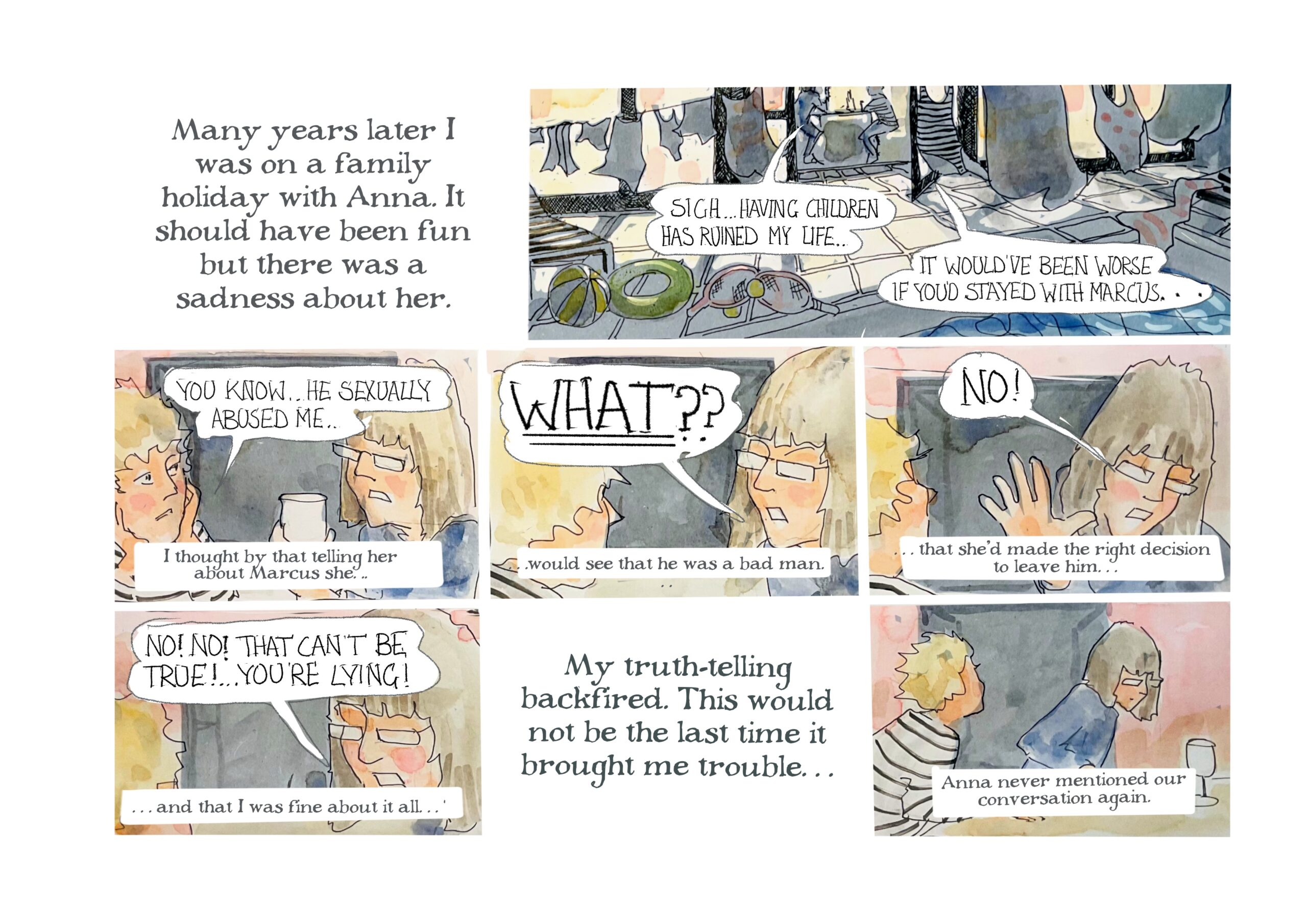 â€œMany years later I was on a family holiday with Anna. It should have been fun but there was a sadness about her.â€

Anna: â€œSighâ€¦having children has ruined my life.â€
Judy: â€œIt would have been worse if youâ€™d stayed with Marcus... You knowâ€¦He sexually abused me.â€
Judy-as-narrator: â€œI thought by that telling her about Marcus sheâ€¦â€

Anna shouts: â€œWHAT??â€
Narrator: â€œâ€¦would see that he was a bad man.â€

Anna puts her hand up and looks away. â€œNo!â€
Narrator: â€œâ€¦that sheâ€™d made the right decision to leave himâ€¦â€

Anna: â€œNo! No! That canâ€™t be true! Youâ€™re lying!â€
Narrator: â€œâ€¦and that I was fine about it allâ€¦ My truth-telling backfired. This would not be the last time it brought me troubleâ€¦ Anna never mentioned our conversation again.â€