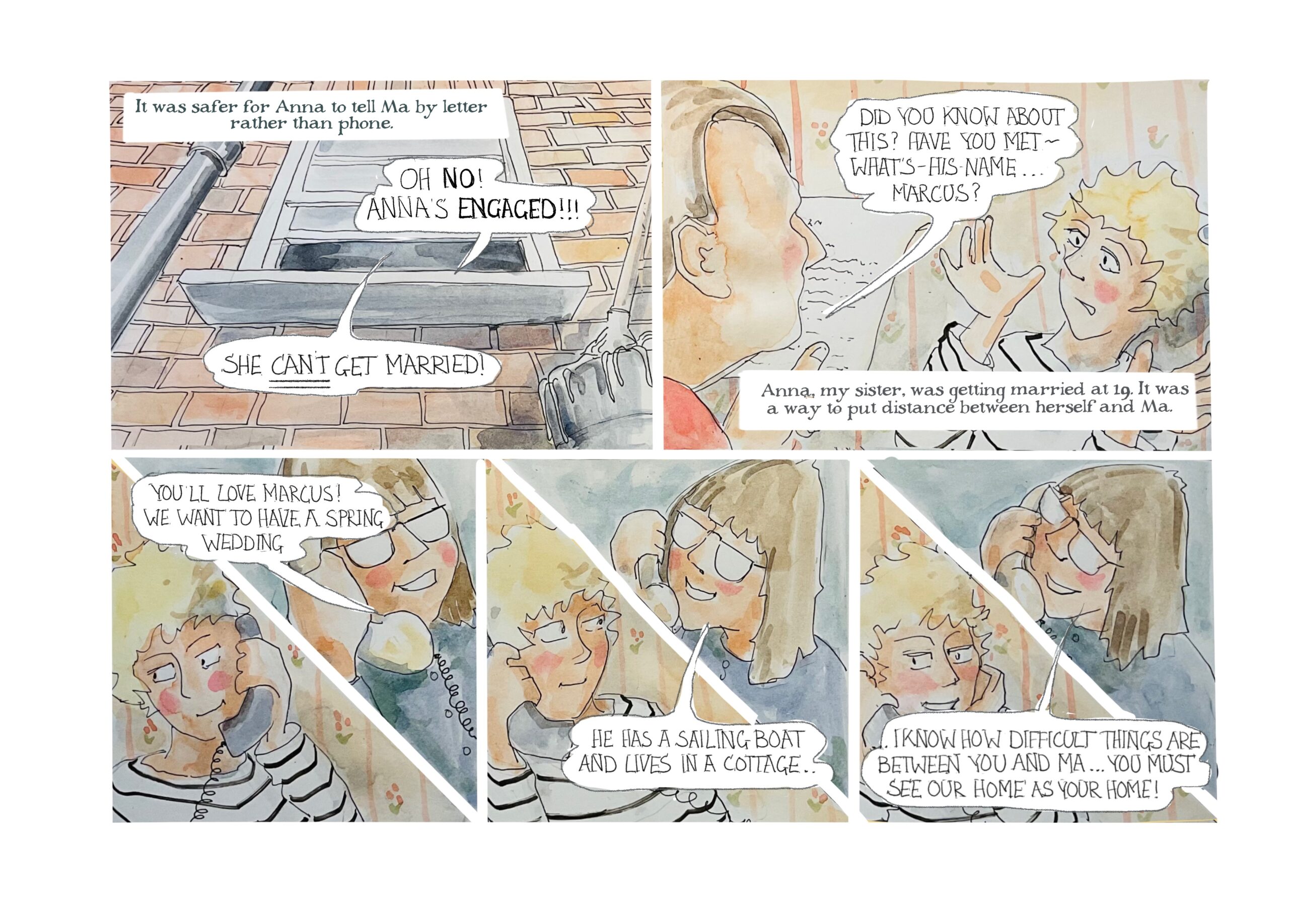 Narrator: â€œIt was safer for Anna to tell Ma by letter rather than phone.â€
Word balloons come out of a partially open window: â€œOh no! Annaâ€™s engaged! She CANâ€™T get married!â€

A man asks, â€œDid you know about this? Have you met - whatâ€™s-his-nameâ€¦ Marcus?â€ A woman, Judy, shrugs. 
Judy-as-narrator says, â€œAnna, my sister, was getting married at 19. It was a way to put distance between herself and Ma.â€

On the phone, a woman with glasses, Anna, says to Judy, â€œYouâ€™ll love Marcus! We want to have a spring wedding.â€

Anna continues, â€œHe has a sailing boat and lives in a cottage. I know how difficult things are between you and Maâ€¦ You must see our home as your home!â€