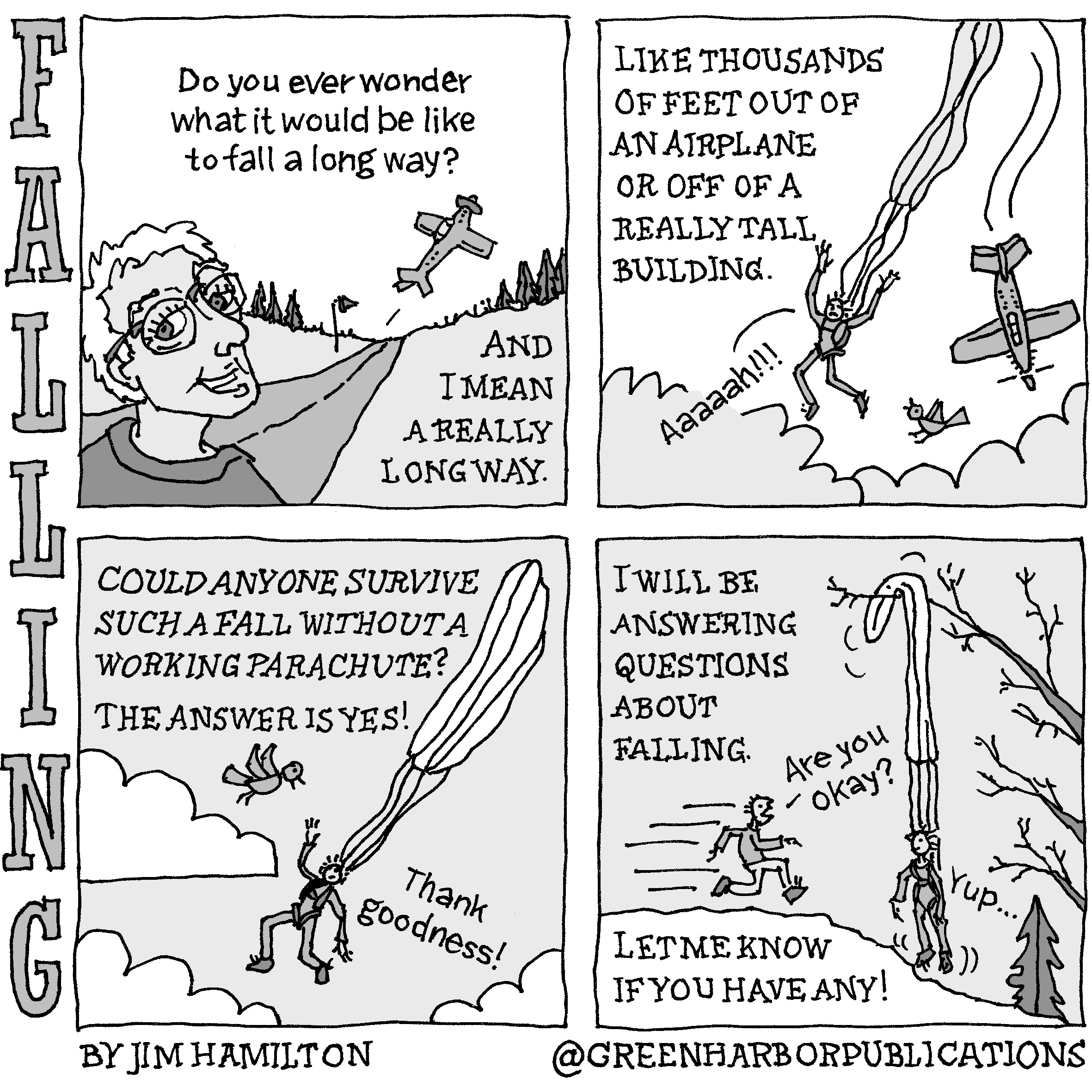 First panel: A white-haired man with glasses looks at the reader and says, â€œDo you ever wonder what it would be like to fall a long way? And I mean a really long way.â€ Second panel: The narrator continues: â€œLike thousands of feet out of an airplane or off of a really tall building.â€ Meanwhile, an out-of-control plane dives through the clouds as the pilotâ€™s parachute streams above him. The pilot shouts, â€œAaaaah!!!â€ Third panel: The narrator poses a question: â€œCould anyone survive such a fall without a working parachute? The answer is yes.â€ The pilot, falling through the air with a streaming parachute, says, â€œThank goodness!â€ as a bird looks on incredulously. Fourth panel: The narrator, the aforementioned white-haired man, says, â€œI will be answering questions about falling. Let me know if you have any.â€ The pilot, in the meantime, is hanging safely, caught in a tree and suspended above the ground by his parachute, which never opened. A man runs up to him and says, â€œAre you okay?â€ and the pilot replies, â€œYupâ€¦â€