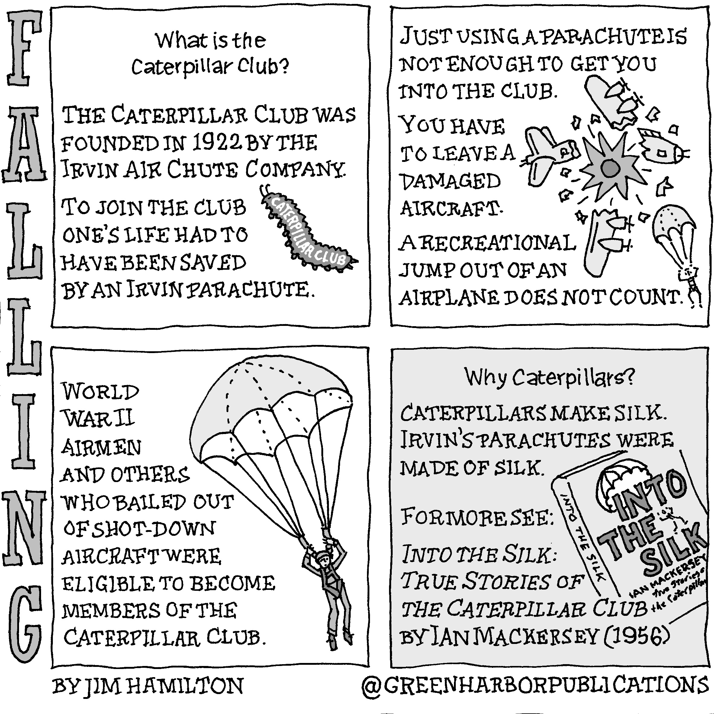 Panel 1:
What is the Caterpillar Club?
The Caterpillar Club was founded in 1922 by the Irvin Air Chute Company. 
To join the club oneâ€™s life had to have been saved by an Irvin Parachute.
The illustration that accompanies the text is a Caterpillar Club lapel pin.
Panel 2:
Just using a parachute is not enough to get you into the club.
You have to leave a damaged aircraft. A recreational jump out of an airplane does not count.
The illustration shows an exploding B-17 bomber and a single figure parachuting to safety.
Panel 3:
World War II airmen and others who bailed out of shot-down aircraft were eligible to become members of the Caterpillar Club.
To the right of the text there is a picture of an airman descending under an open parachute.
Panel 4: 
Why Caterpillars? Caterpillars make silk. Irvinâ€™s parachutes were made of silk.
For more see: Into the Silk: True Stories of the Caterpillar Club by Ian Mackersey (1956)
The illustration shows the spine and cover of the Mackerseyâ€™s book, Into the Silk.
This cartoon is part of a series called Falling. It is written and drawn by Jim Hamilton who can be found on Instagram at Green Harbor Publications (all one word, greenharborpublications).