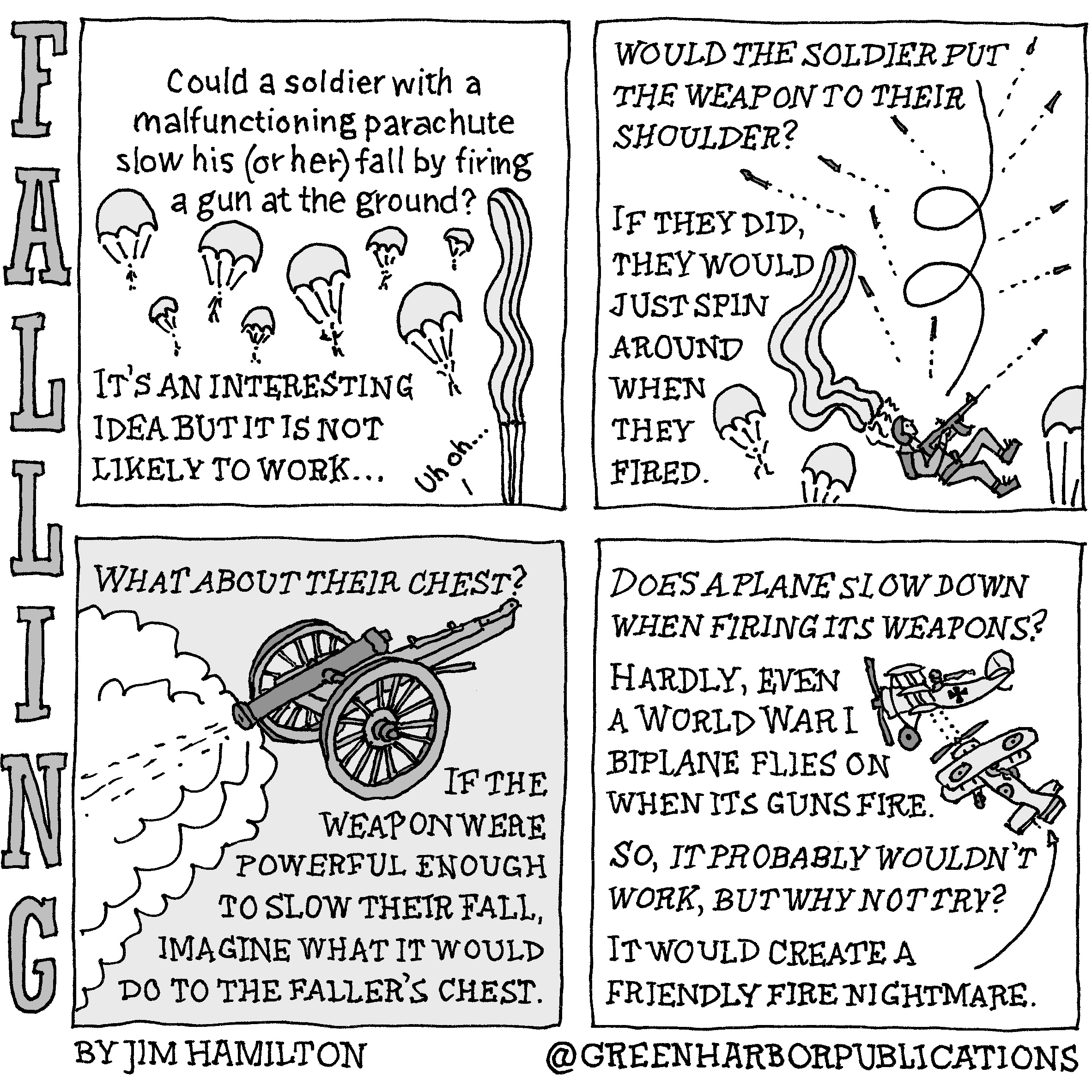 Could a soldier with a malfunctioning parachute slow his (or her) fall by firing a gun at the ground?
Itâ€™s an interesting idea but it is not likely to workâ€¦
The illustration shows numerous soldiers under open parachutes while one whose parachute has not opened says â€œUh ohâ€¦â€
Panel 2:
Would the soldier put the weapon to their shoulder? If they did, they would just spin around when they fired. 
The illustration shows a soldier with a streaming parachute firing their weapon indiscriminately with other parachuting soldiers nearby.
Panel 3:
What about their chest?
If the weapon were powerful enough to slow their fall, imagine what it would do to the fallerâ€™s chest.
This is accompanied by an illustration of a canon firing.
Panel 4: 
Does a plane slow down when firing its weapons?
Hardly, even a World War I biplane flies on when its guns fire. 
An illustration shows a World War I era British biplane firing at a German triplane. 
So, it probably wouldnâ€™t work, but why not try? It would create a friendly fire nightmare.
This cartoon is part of a series called Falling. It is written and drawn by Jim Hamilton who can be found on Instagram at Green Harbor Publications (all one word, greenharborpublications).