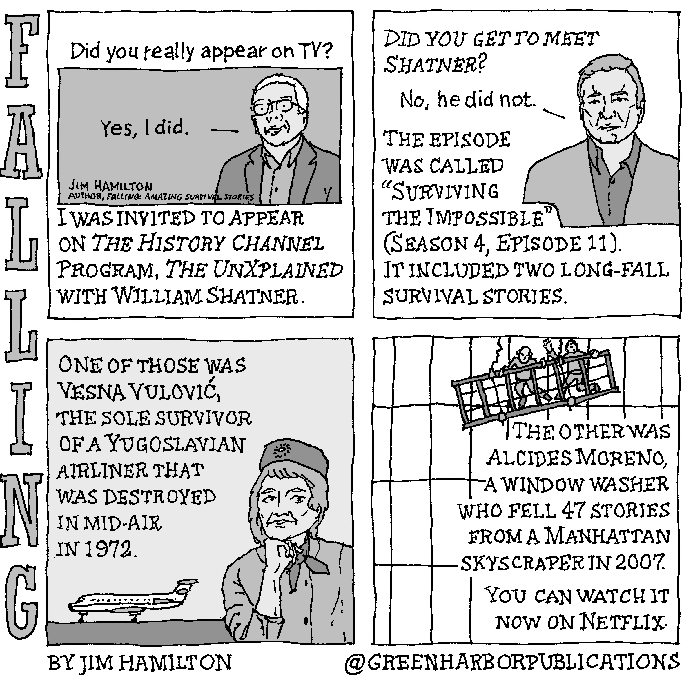 Panel 1:
Did you really appear on TV?
The text, â€œYes, I did,â€ appears in a tinted rectangular box that looks like a television screen. The white-haired man who says this is wearing a dark sports jacket and an open-collared shirt and is seen from the chest up. The words â€œJim Hamilton, author, Falling: Amazing Survival Stories,â€ appear at the lower left of the screen. Below the screen, are the words, I was invited to appear on The History Channel Program, The UnXplained with William Shatner.
Panel 2:
Question: Did you get to meet Shatner?
â€œNo, he did not,â€ says the silhouetted figure of William Shatner, who is shown from the chest up dressed in a light sports jacket and a dark open-collared shirt. Next to him the text reads: The episode was called â€œSurviving the Impossible (Season 4, Episode 11). It included two long-fall survival stories.
Panel 3:
One of those was Vesna VuloviÄ‡, the sole survivor of a Yugoslavian airliner that was destroyed in mid-air in 1972. The illustration shows a flight attendant in uniform with a hat on her head and a dark scarf around her neck. She is posing with her right fist under her chin. In the background a jet airliner sits on a runway facing away from her.
Panel 4: 
The other was Alcides Moreno, a window washer who fell 47 stories from a Manhattan skyscraper in 2007. The illustration shows two men in a window-washing rig that is tilted dangerously to the left in front of the windows of a high-rise building. At the bottom of the panel are the words, You can watch it on Netflix.
This cartoon is part of a series called Falling. It is written and drawn by Jim Hamilton who can be found on Instagram at Green Harbor Publications (all one word, greenharborpublications).