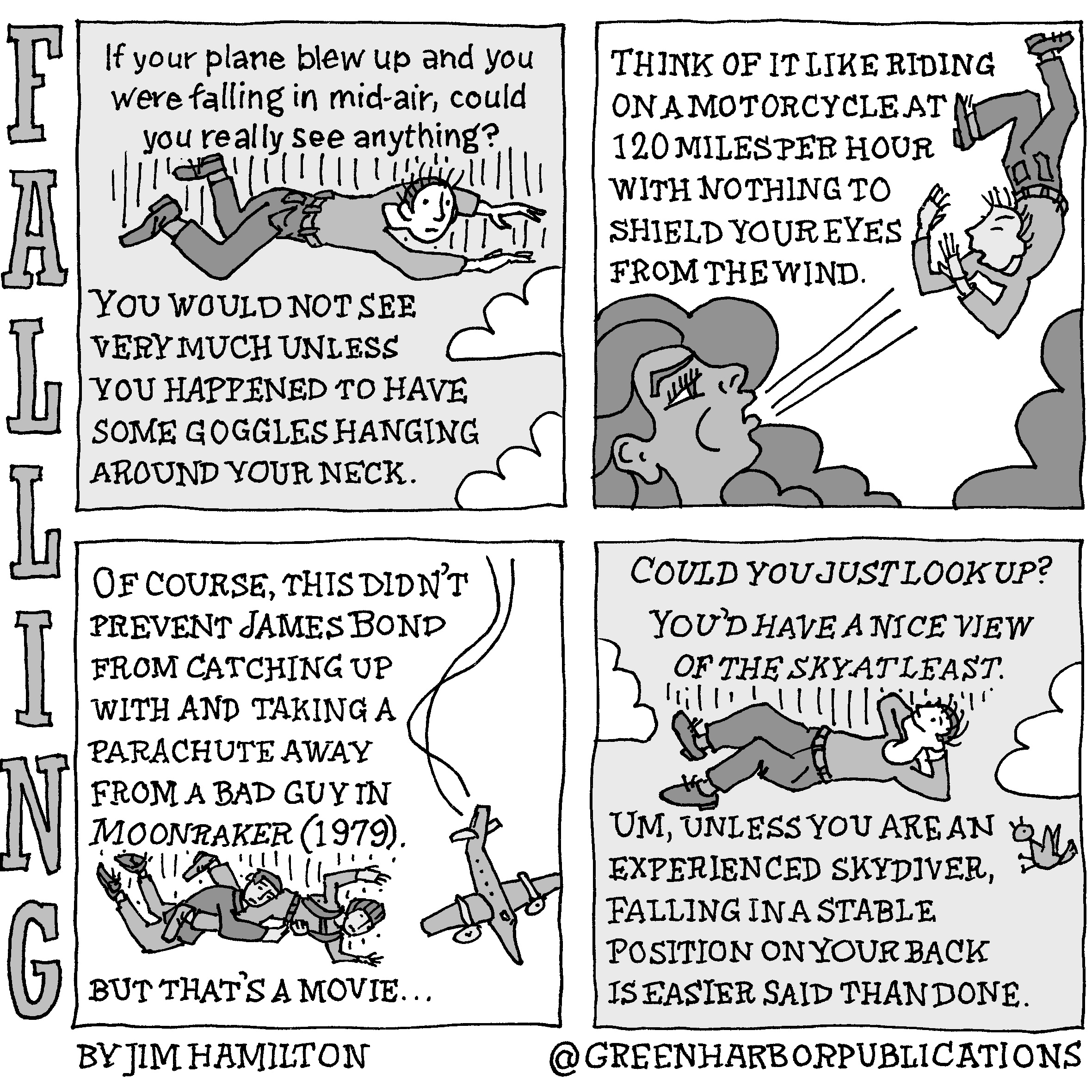 Panel 1:
A man in blue jeans and a long-sleeved shirt is falling through the clouds. Above him is the question, â€œIf your plane blew up and you were falling in mid-air, could you really see anything?
Below the man are the words: â€œYou would not see very much unless you happened to have some goggles hanging around your neck.
Panel 2:
At the top of the page are the words: â€œThink of it like riding on a motorcycle at 120 miles per hour with nothing to shield your eyes from the wind.â€
The same falling man appears in the upper right corner of the panel. He continues falling and shields his face from a dark-haired, god-like, female figure blowing into his face.
Panel 3:
At the side of the panel, an airplane dives toward the ground out of control. To the left of it, two men struggle in mid-air.
The text reads: â€œOf course, this didnâ€™t prevent James Bond from catching up with and taking a parachute away from a bad guy in Moonraker (1979). But thatâ€™s a movie.
Panel 4: 
The man is still falling through the clouds, but now he is on his back with his arms folded behind his head. He looks relaxed. A bird to his right is surprised to see him. 
Above him is a question plus a statement: â€œCould you just look up? Youâ€™d have a nice view of the sky at least.â€
Below him, the answer reads: â€œUm, unless you are an experienced skydiver, falling in a stable position on your back is easier said than done.
This cartoon is part of a series called Falling. It is written and drawn by Jim Hamilton who can be found on Instagram at Green Harbor Publications (all one word, greenharborpublications).