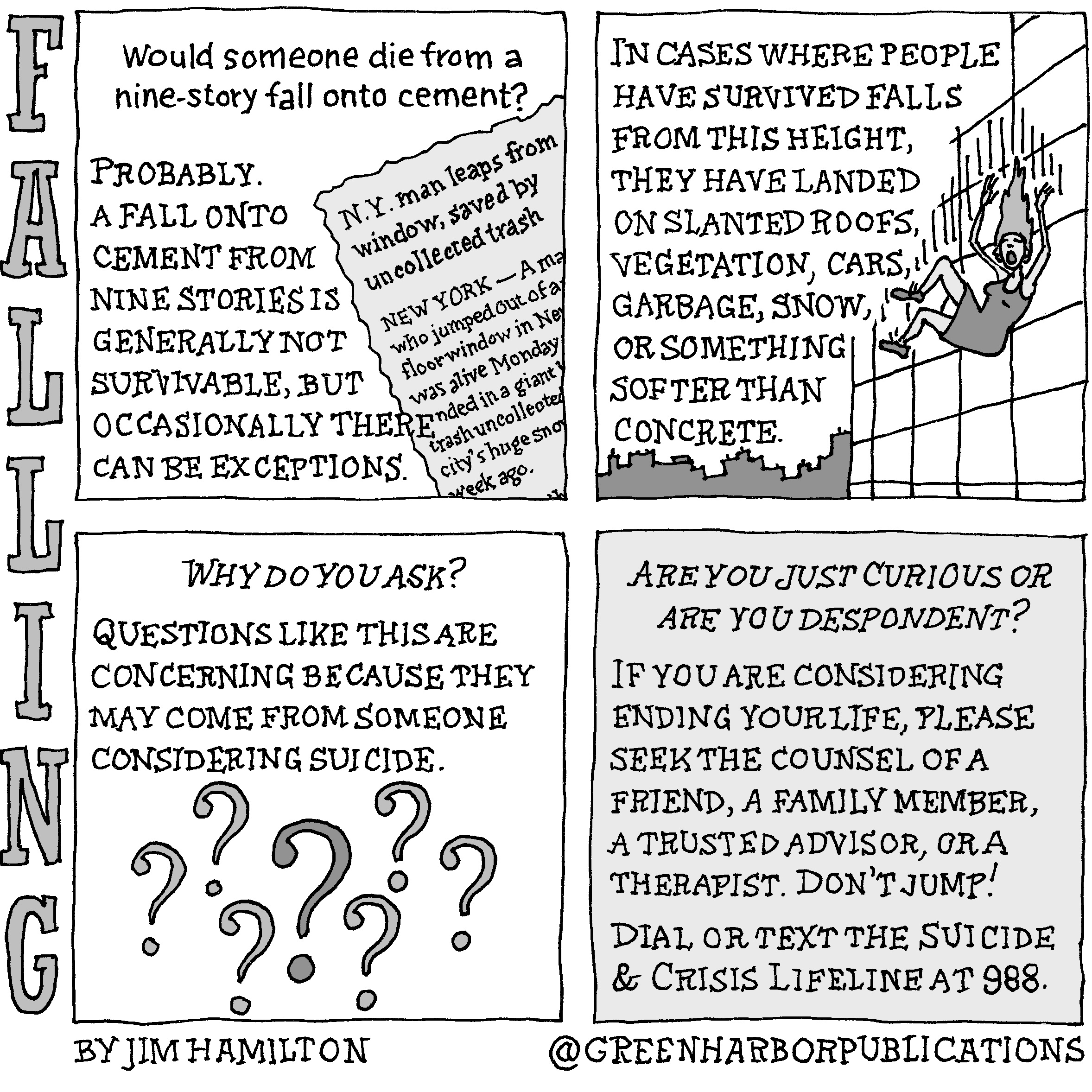 Panel 1:
Would someone die from a nine-story fall onto cement?
Probably. A fall onto cement from nine stories is generally not survivable, but occasionally there can be exceptions.
The illustration shows a newspaper clipping with the headline: â€œN.Y. man leaps from window, saved by uncollected trash.â€ The article has the location â€œNew Yorkâ€ and partial text. Visible are the words: â€œMaâ€¦who jumped out of aâ€¦floor window in Neâ€¦nded in a giantâ€¦trash uncollectedâ€¦cityâ€™s huge snoâ€¦week ago.â€
Panel 2:
In cases where people have survived falls from this height, they have landed on slanted roofs, vegetation, cars, garbage, snow, or something softer than concrete.
The illustration shows a woman in a dark, sleeveless dress and dark lace-up shoes falling near a building with a city skyline behind her. Her hands are up in the air and her long hair streams above her. Her mouth is open in an apparent scream.
Panel 3:
The question â€œWhy do you ask?â€ appears in italics at the top of the panel. Below are the words, â€œQuestions like this are concerning because they may come from someone considering suicide.â€ Seven question marks appear underneath. The middle question mark is slightly larger and darker than the others.
Panel 4: 
The question â€œAre you just curious or are you despondent?â€ appears in italics at the top of the page. Below are the words: â€œIf you are considering ending your life, please seek the counsel of a friend, a family member, a trusted advisor, or a therapist. Donâ€™t jump! Dial or text the Suicide and Crisis Lifeline at 988.
This cartoon is part of a series called Falling. It is written and drawn by Jim Hamilton who can be found on Instagram at Green Harbor Publications (all one word, greenharborpublications).