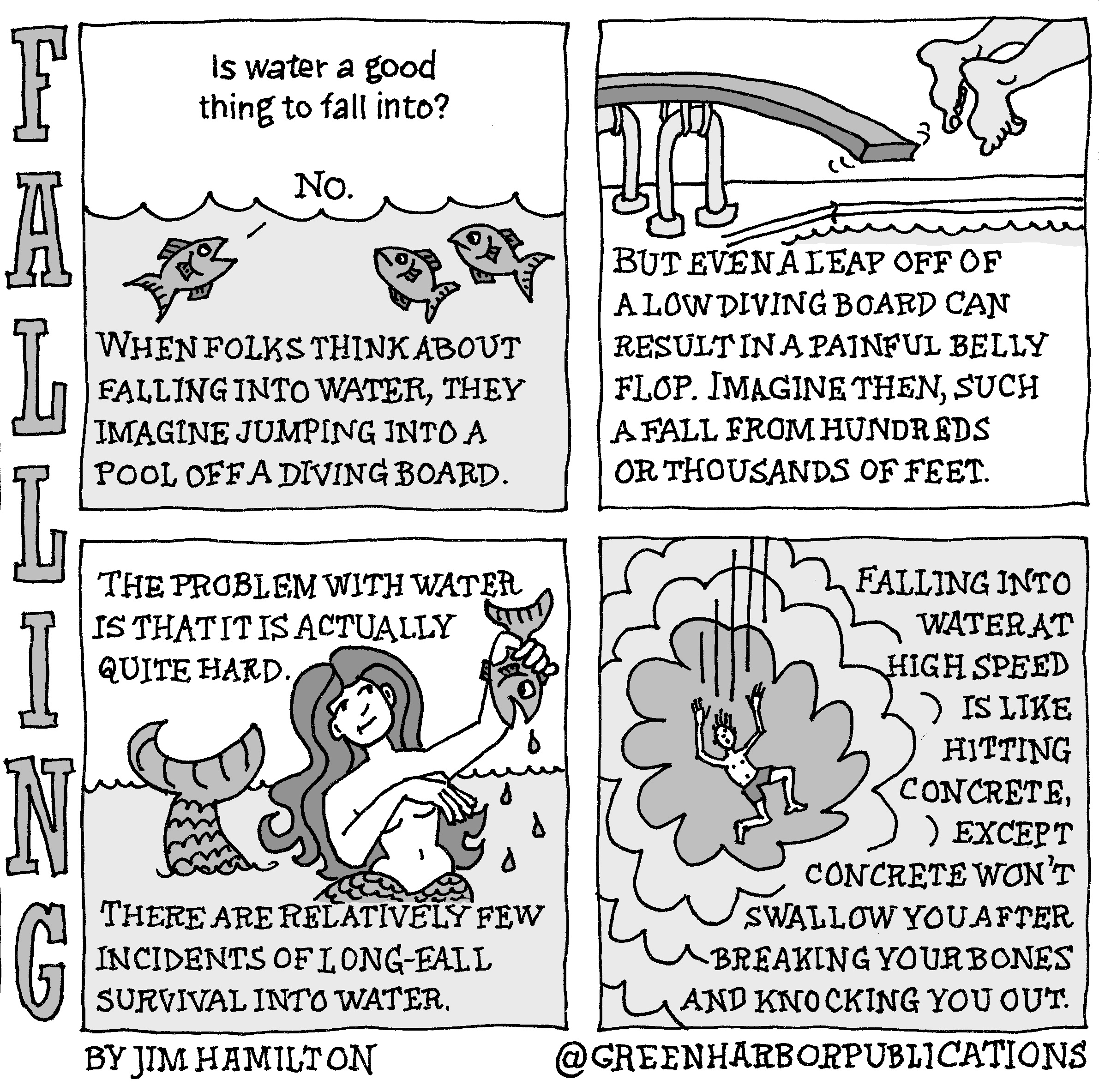 Is water a good thing to fall into? 
â€œNo,â€ says one of three fish looking up at the question from underwater.
The text continues: â€œWhen folks think about falling into water, they imagine jumping into a pool off a diving board.
Panel 2:
At the top of the panel, a person jumps off of a diving board into a pool. You can only see their feet and calves. Underneath the text says: â€œBut even a leap off of a low diving board can result in a painful belly flop. Imagine then, such a fall from hundreds or thousands of feet.â€
Panel 3:
â€œThe problem with water is that it is actually quite hard.â€ These words appear above a mermaid who looks at a fish she has caught and is holding in her left hand. Her long dark hair curls behind her. Her well-placed right hand and forearm conceal her naked breasts. Most of her scaled lower body is under water, though her tail lifts up and out of the water. 
Panel 4: 
â€œFalling into water at high speed is like hitting concrete, except concrete wonâ€™t swallow you after breaking your bones and knocking you out.â€ To the left of these words a man clad only in shorts is viewed from above as he falls and creates a huge splash in the water.
This cartoon is part of a series called Falling. It is written and drawn by Jim Hamilton who can be found on Instagram at Green Harbor Publications (all one word, greenharborpublications).