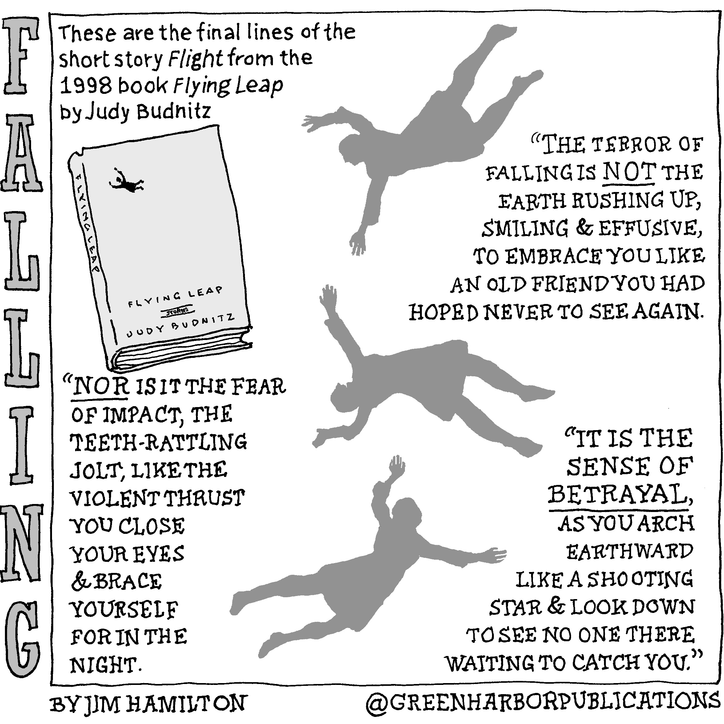 This single-panel comic contains a quote from the book â€œFlying Leapâ€ by Judy Budnitz. In the upper left corner is a book with the words â€œFlying Leapâ€ and the name â€œJudy Budnitzâ€ on the cover, and the words â€œFlying Leapâ€ on the spine. Three grey silhouetted figures twist and fall through the center of the panel.
At the upper left are the words: These are the final lines of the short story â€œFlightâ€ from the 1998 book Flying Leap by Judy Budnitz.
The quote reads as follows:
â€œThe terror of falling is not the earth rushing up, smiling and effusive, to embrace you like an old friend you had hoped never to see again. Nor is it the fear of impact, the teeth-rattling jolt, like the violent thrust you close your eyes and brace yourself for in the night. It is the sense of betrayal, as you arch earthward like a shooting star and look down to see no one there waiting to catch you.â€
This cartoon is part of a series called Falling. It is written and drawn by Jim Hamilton who can be found on Instagram at Green Harbor Publications (all one word, greenharborpublications).