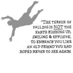 The terror of falling is not the earth rushing up, smiling and effusive, to embrace you like an old friend you had hoped never to see again.