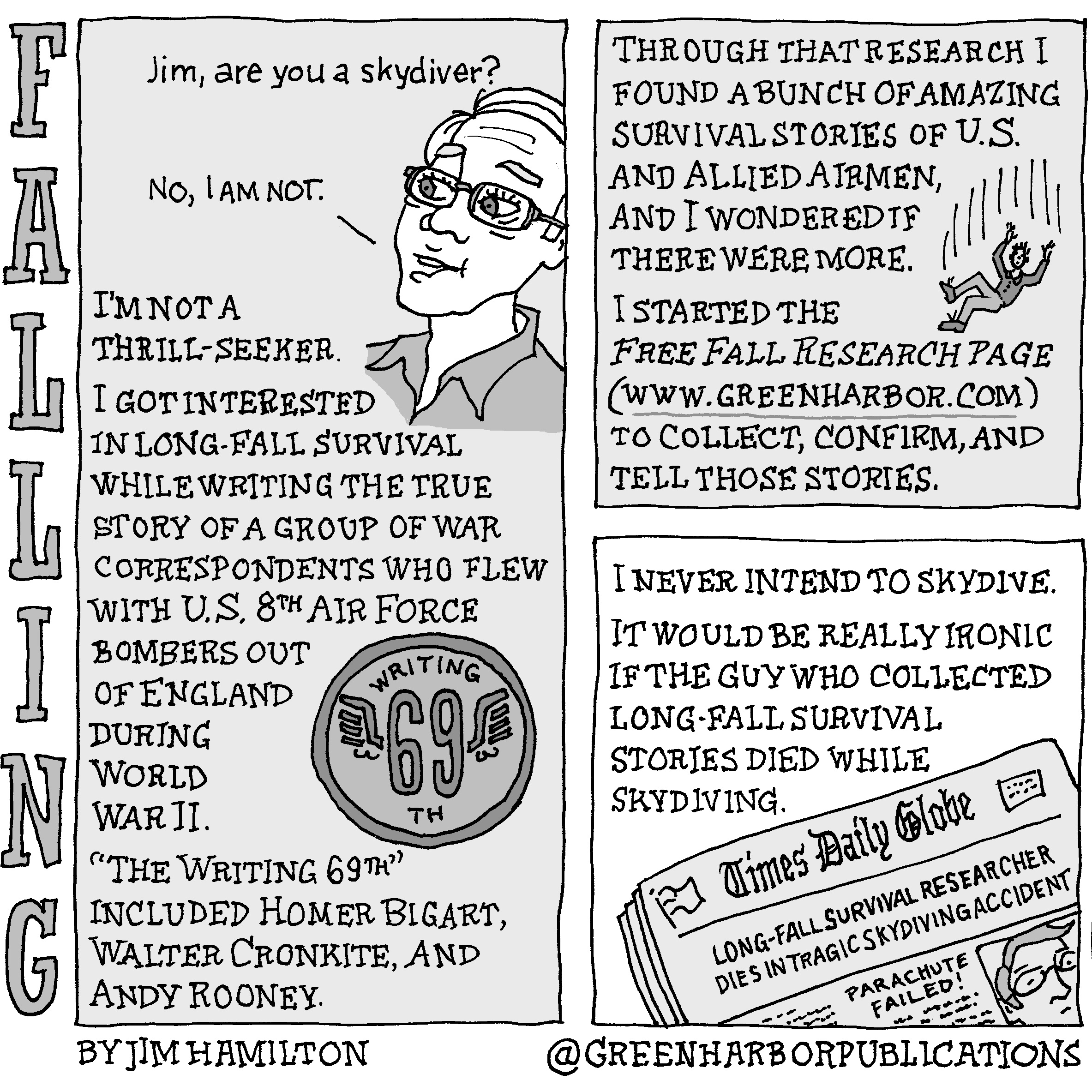 Panel 1:
At the top of a vertical rectangular panel is the question: â€œJim, are you a skydiver?â€ Directly below, a white-haired man can be seen from the shoulders up. He is wearing glasses and has on a collared shirt. He says, â€œNo, I am not.â€ The text below continues: â€œI am not a thrill-seeker. I got interested in long-fall survival while writing the true story of a group of war correspondents who flew with U.S. 8th Air Force bombers out of England during World War II.â€ To the right of this text is a circular badge with the words â€œWriting 69thâ€ on it. Wings sprout out of the six and the nine.
Panel 2:
The text reads, â€œThrough that research I found a bunch of amazing survival stories of U.S. and Allied airmen, and I wondered if there were more.â€ Next to this text is a small illustration of a man in a long-sleeved shirt, long pants, and tie-up shoes falling in mid-air. The text continues, â€œI started the Free Fall Research Page (www.greenharbor.com) to collect, confirm, and tell these stories.
Panel 3:
The text continues: â€œI never intend to skydive. It would be really ironic if the guy who collected long-fall survival stories died while skydiving.â€ Below this text is an illustration of a grayish newspaper with the headline, â€œLong-Fall Survival Researcher Dies in Tragic Skydiving Accident,â€ and the subhead, â€œParachute Failed.â€ A headshot of Jim Hamilton appears under the headline. The newspaper is called the Times Daily Globe. Its masthead includes an American flag.
This cartoon is part of a series called Falling. It is written and drawn by Jim Hamilton who can be found on Instagram at Green Harbor Publications (all one word, greenharborpublications).