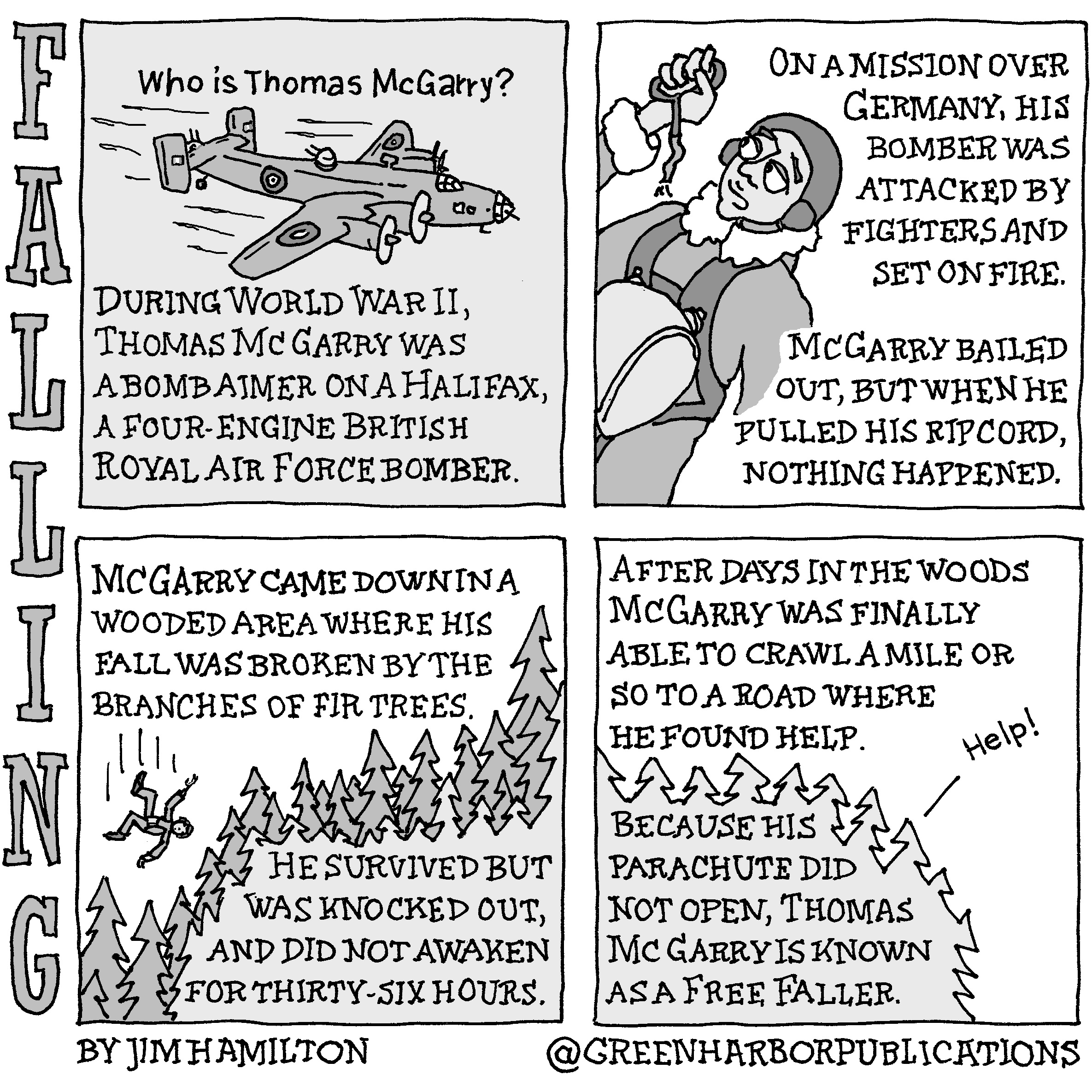 Panel 1:
The question, â€œWho is Thomas McGarry?â€, appears above an image of a twin-tailed British four-engine bomber in flight. Below the bomber are the words, â€œDuring World War II, Thomas McGarry was a bombardier on a Halifax, a four-engine British Royal Air Force bomber.â€
Panel 2:
To the left of the panel, an airman looks quizzically at the ripcord in his right hand. The cord attached to it is torn completely. The following text appears to his right, â€œOn a mission over Germany, his bomber was attacked by fighters and set on fire. McGarry Bailed out, but when he pulled his ripcord, nothing happened.
Panel 3:
At the top of the panel, the following text appears, â€œMcGarry came down in a wooded area where his fall was broken by the branches of fir trees.â€ Below this text is a falling figure above a row of fir trees that slope from the upper right of the panel to the lower left. In the lower right corner, the text reads, â€œHe survived but was knocked out and did not awaken for thirty-six hours.â€
Panel 4: 
At the top of the panel, the following text appears, â€œAfter days in the woods, McGarry was finally able to crawl a mile or so to a road where he found help.â€ Below this text a silhouetted area of trees that contains the text, â€œBecause his parachute did not open, Thomas McGarry is known as a Free Faller.â€ A caption line points toward the silhouetted trees with the word, â€œHelp!â€
This cartoon is part of a series called Falling. It is written and drawn by Jim Hamilton who can be found on Instagram at Green Harbor Publications (all one word, greenharborpublications).