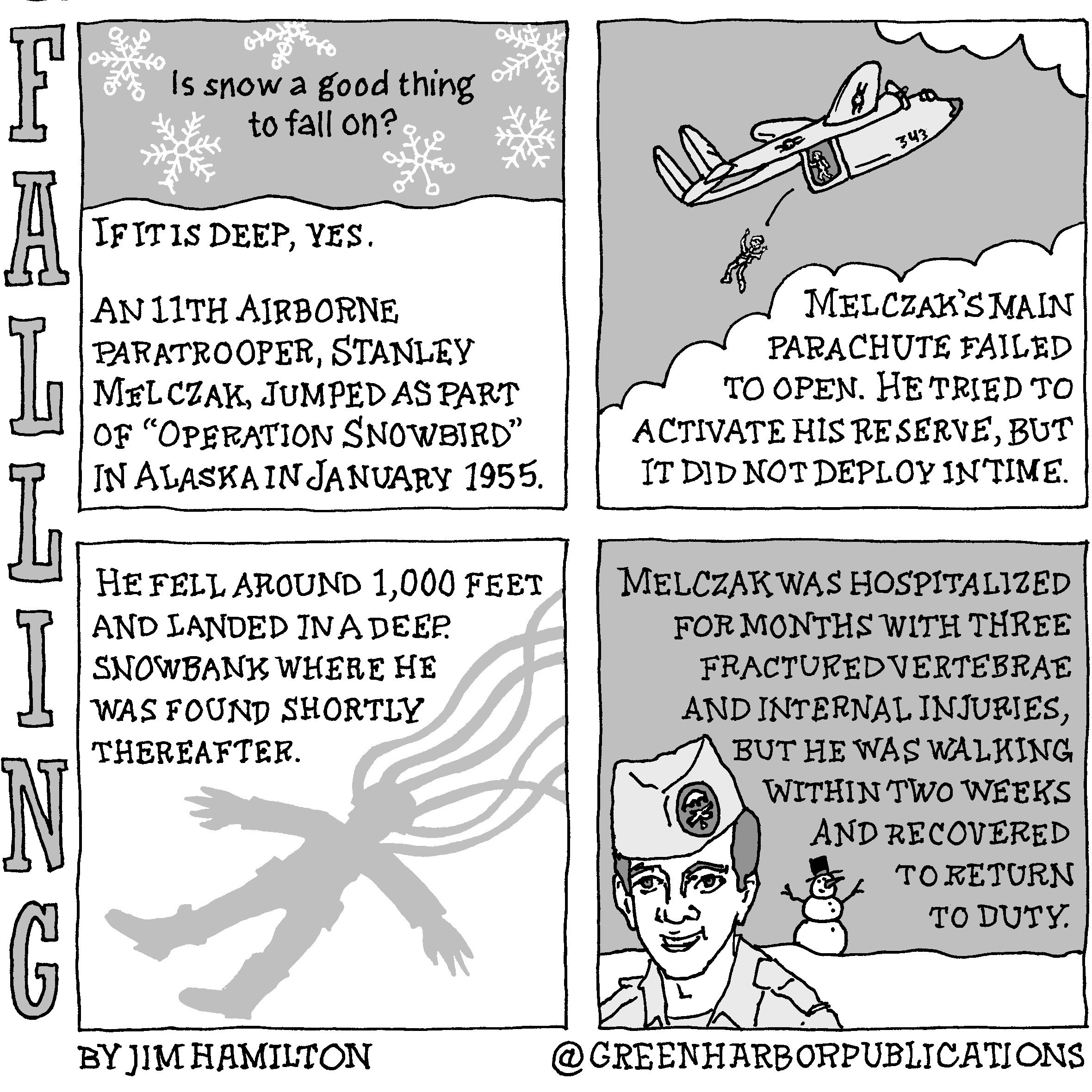 Panel 1:
At the top of the panel surrounded by drawings of snowflakes is the question, “Is snow a good thing to fall on?” Underneath, in a light, snow-like area are the words, “If it is deep, yes.” The text continues, “An 11th Airborne Paratrooper, Stanley Melczak, jumped as part of “Operation Snowbird in Alaska in January 1955.”
Panel 2:
At the top of the panel on a gray background, a soldier jumps out of the back of a twin-tailed, twin-engine military aircraft. Below, the text reads, “Melczak’s main parachute failed to open. He tried to activate his reserve, but it did not deploy in time.”
Panel 3:
The text continues at the top of the panel, “He fell around 1,000 feet and landed in a deep snowbank where he was found shortly thereafter.” Silhouetted on a white background below the text we see the outline of a skydiver spread-eagled on the snow with parachute lines above his head.
Panel 4:
On a gray background at the top of the panel is the text, “Melczak was hospitalized for months with three fractured vertebrae and internal injuries, but he was walking within two weeks and recovered to return to duty.” Below the text on a snowy background stands a snowman with a carrot nose. The snowman wears a black top hat. In the foreground we see a soldier, presumably Melczak, from the shoulders up. He has dark hair cut short and wears a military shirt and garrison cap with an insignia on it.
This cartoon is part of a series called Falling. It is written and drawn by Jim Hamilton who can be found on Instagram at Green Harbor Publications (all one word, greenharborpublications).