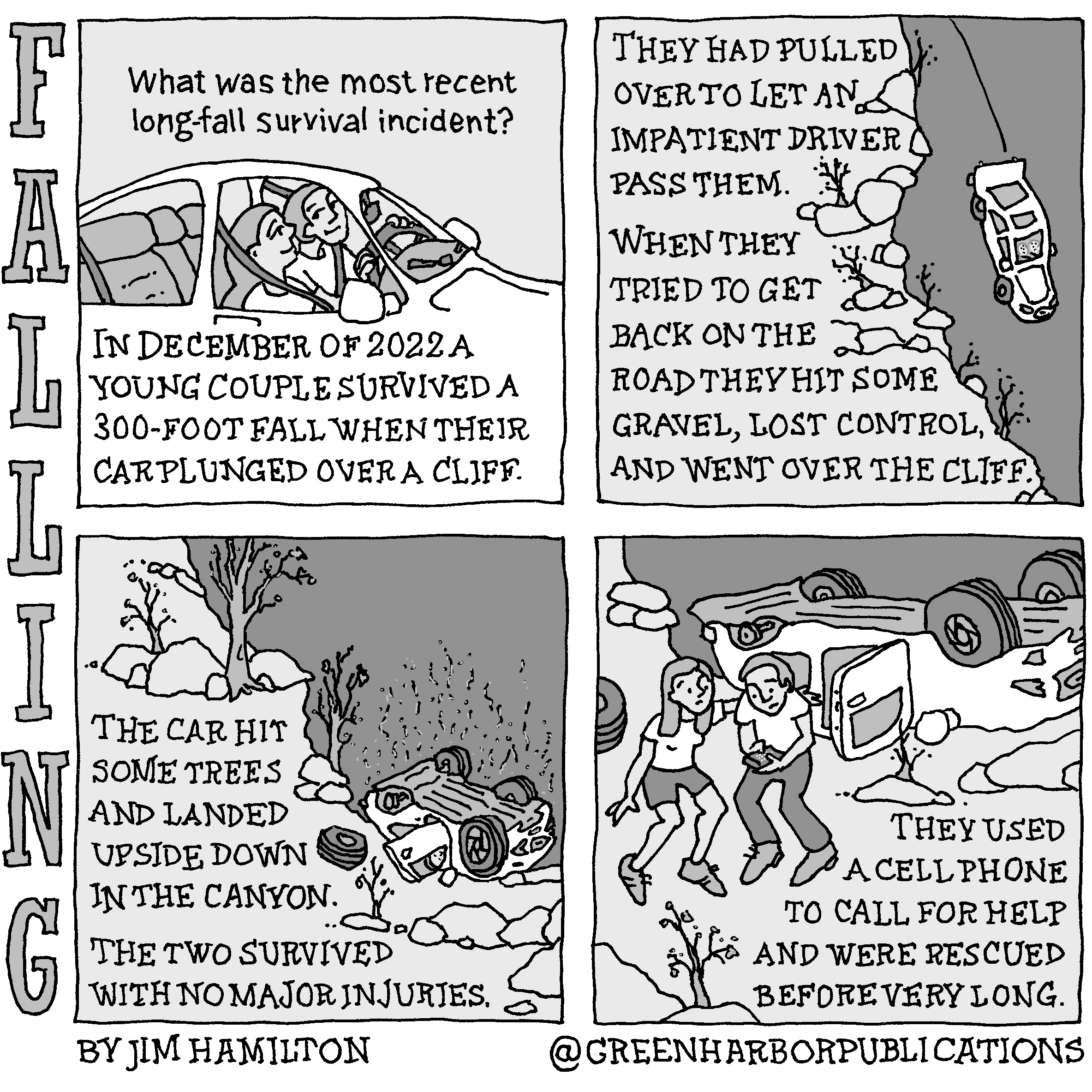 Panel 1:
Above a drawing of a woman and a man in a white, four-door sedan is the question, â€œWhat was the most recent long-fall survival incident?â€ Below the text reads, â€œIn December of 2022, a young couple survived a 300-foot fall when their car plunged over a cliff.â€
Panel 2:
At the left on a light gray background drawn to resemble a rocky hillside are the words, â€œThey had pulled over to let an impatient driver pass them. When they tried to get back on the road they hit some gravel, lost control, and went over the cliff.â€ To the right of this text is a drawing on a dark background of their car falling nose-first toward the bottom of the cliff.
Panel 3:
On a light gray background at the left of the panel, are the words, â€œThe car hit some trees and landed upside down in the canyon. The two survived with no major injuries.â€ In the illustration, the car is at the bottom of the cliff on its roof with one wheel off on the ground and one door open. It is surrounded by rocks and stunted trees.
Panel 4: 
In this panel the woman and man have exited the car and are standing side-by-side. The woman has her left arm around the man, who looks down nervously at the cell phone in his hand. The text to their right reads, â€œThey used a cell phone to call for help and were rescued before very long.â€
This cartoon is part of a series called Falling. It is written and drawn by Jim Hamilton who can be found on Instagram at Green Harbor Publications (all one word, greenharborpublications).