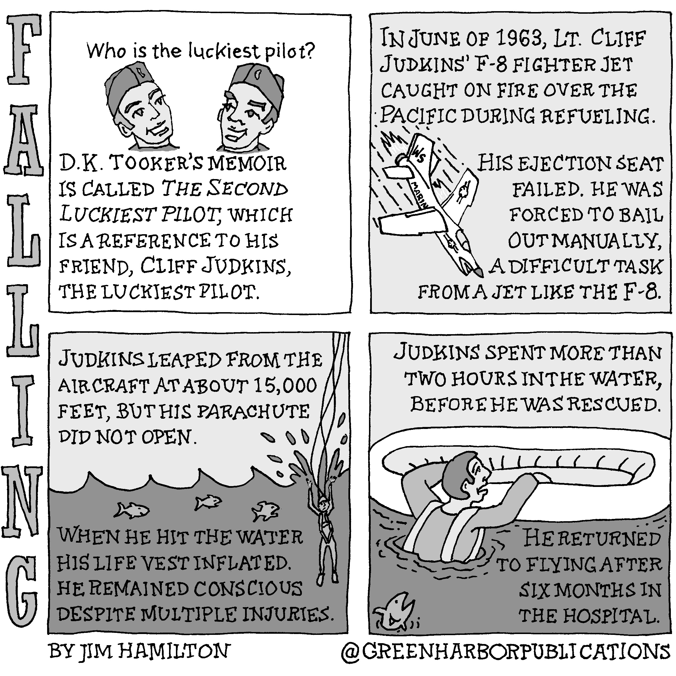 Panel 1:
At the top of the panel above drawings of the heads of two smiling men in military-style, garrison caps is the question, â€œWho is the luckiest pilot?â€ Below the text reads, â€œD.K. Hookerâ€™s memoir is called â€œThe Second Luckiest Pilot,â€ which is a reference to his friend, Cliff Judkins, the luckiest pilot.
Panel 2:
At the top left of the panel and continuing to the bottom right are the words, â€œIn June of 1963, Lt. Cliff Judkinâ€™s F-8 fighter jet caught on fire over the Pacific during refueling. His ejection seat failed. He was forced to bail out manually, a difficult task from a jet like the F-8.â€ At the lower left of the panel is a jet fighter in flames diving toward the earth. The initials â€˜WSâ€™ are on the planeâ€™s tail and the word â€˜Marinesâ€™ is on the side.
Panel 3:
At the top of the panel on a light gray background the text reads, â€œJudkins leaped from the aircraft at about 15,000 feet, but his parachute did not open.â€ Across the middle of the panel is a drawing of water with fish looking to the right as Judkins crashes into the water with streaming parachute lines above him. The text below reads, â€œWhen he hit the water his life vest inflated. He remained conscious despite multiple injuries.â€
Panel 4:
At the top of the panel on a light gray background the text reads, â€œJudkins spent more than two hours in the water before he was rescued.â€ Across the middle of the panel we see Judkins in the water with his arms holding onto the side of a life raft. Behind him, a fish looks up in surprise. To the right, on a dark background, is the text, â€œHe returned to flying after six months in the hospital.â€
This cartoon is part of a series called Falling. It is written and drawn by Jim Hamilton who can be found on Instagram at Green Harbor Publications (all one word, greenharborpublications).