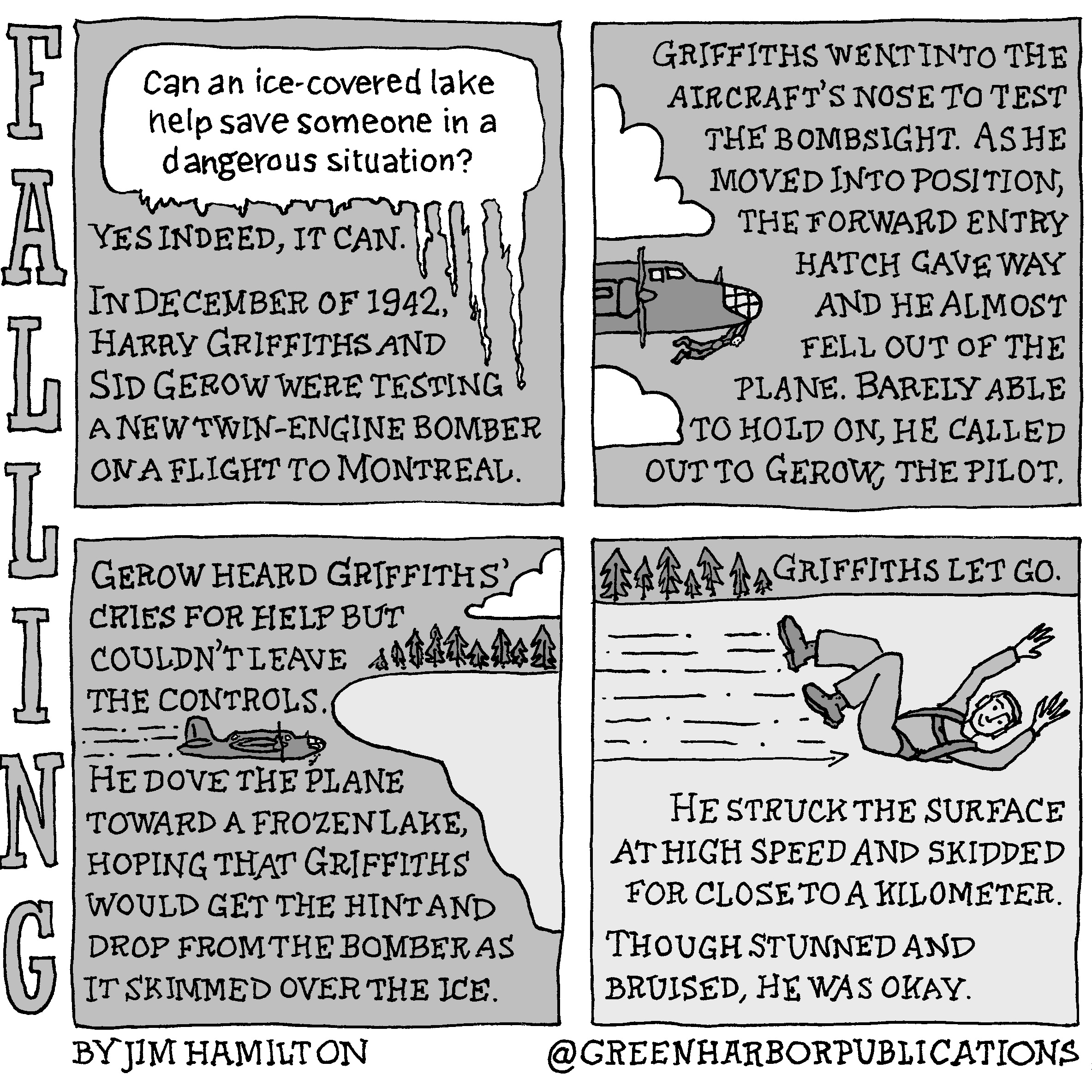 Panel 1: At the top of the panel is a white speech bubble on a gray background. The speech bubble has icicles hanging off of it. Inside the speech bubble is the question, â€œCan an ice-covered lake help save someone in a dangerous situation?â€ Directly below is the text, â€œYes indeed, it can. In December of 1942, Harry Griffiths and Sid Gerow were testing a new twin-engine bomber on a flight to Montreal.â€ Panel 2: The text continues at the top of the panel, â€œGriffiths went into the aircraftâ€™s nose to test the bombsight. As he moved into position, the forward entry hatch gave way and he almost fell out of the plane. Barely able to hold on, he called out to Gerow, the pilot.â€ To the left of this text on a gray background are two white clouds. In between the clouds is a drawing of the front part of a propeller-driven aircraft. A figure dangles out of the plane below the glassed-in front canopy. Panel 3: At the top right of the panel on a gray background are the words, â€œGerow heard Griffithsâ€™ cries for help but couldnâ€™t leave the controls.â€ Directly beneath this text we see a side view of the bomber as it heads toward a frozen surface edged by pine trees. A lone cloud sits above the trees and lake. The text continues, â€œHe dove the plane toward a frozen lake hoping that Griffiths would get the hint and drop from the bomber as it skimmed over the ice.â€ Panel 4: At the top of the panel are seven pine trees. To their right are the words, â€œGriffiths let go.â€ Beneath these words we see an airman sliding on his back on the ice with his hands above his head. The text continues, â€œHe struck the surface at high speed and skidded for close to a kilometer. Though stunned and bruised, he was okay.â€ This cartoon is part of a series called Falling. It is written and drawn by Jim Hamilton who can be found on Instagram at Green Harbor Publications (all one word, greenharborpublications).