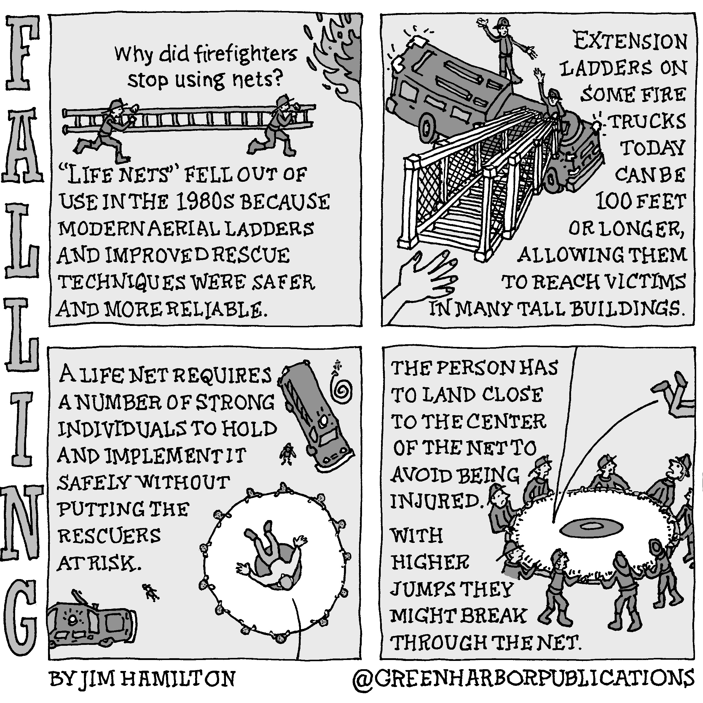 Panel 1:
At the top of the panel is the question, â€œWhy did firefighters stop using nets?â€ Directly below this question we see an illustration of two firefighters running with a ladder toward some flames at the upper-right corner of the panel. Below the firefighters is the text, â€œLife Nets [in quotes] fell out of use in the 1980s because modern aerial ladders and improved rescue techniques were safer and more reliable.â€
Panel 2:
Dominating the left-hand side of the panel is a drawing of a fire truck with an extension ladder. The truck is staffed by two firefighters. The ladder extends up toward a hand that reaches out for it. The text on the right of the panel reads, â€œExtension ladders on some fire trucks today can be 100 feet or longer, allowing them to reach victims in many tall buildings.â€
Panel 3:
At the upper-left corner of the panel the text reads, â€œA life net requires a number of strong individuals to hold and implement it safely without putting the rescuers at risk.â€ The illustration is a birds-eye view of someone jumping into a life net held by thirteen firefighters. A fire chiefâ€™s car and a fire truck with a ladder and a hose are nearby.
Panel 4: 
The text on the left-hand side reads, â€œThe person has to land close to the center of the net to avoid being injured. With higher jumps they might break through the net.â€ On the right side there is an illustration of a person jumping into a net held by nine firefighters. We see only the personâ€™s legs at the edge of the panel as they bounce off the net awkwardly off the net and fall toward the ground.
This cartoon is part of a series called Falling. It is written and drawn by Jim Hamilton who can be found on Instagram at Green Harbor Publications (all one word, greenharborpublications).